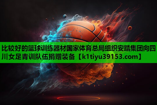 比较好的篮球训练器材国家体育总局组织安踏集团向四川女足青训队伍捐赠装备