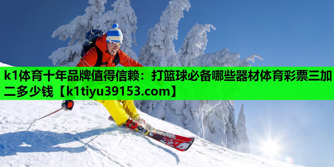 k1体育十年品牌值得信赖：打篮球必备哪些器材体育彩票三加二多少钱