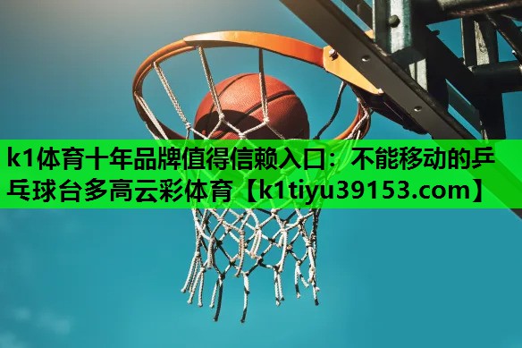 k1体育十年品牌值得信赖入口：不能移动的乒乓球台多高云彩体育
