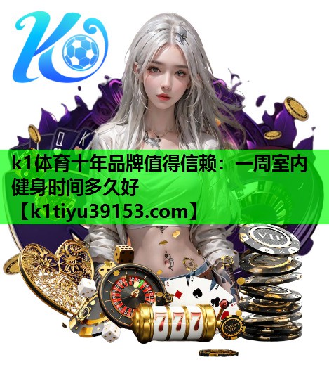 k1体育十年品牌值得信赖：一周室内健身时间多久好