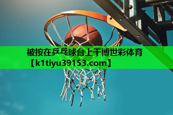 被按在乒乓球台上干博世彩体育