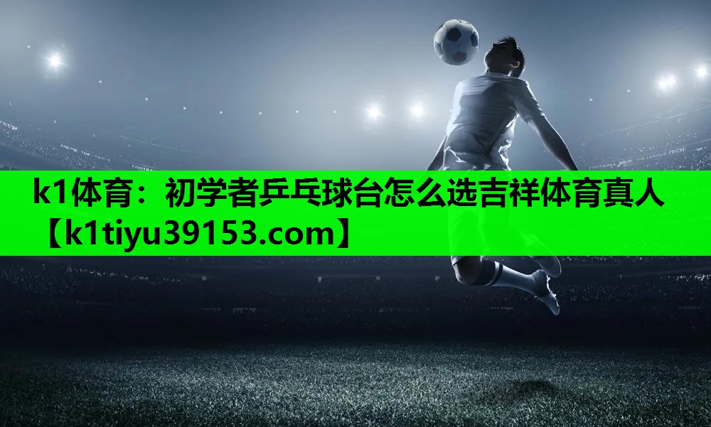 k1体育：初学者乒乓球台怎么选吉祥体育真人