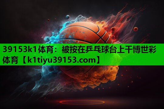 39153k1体育：被按在乒乓球台上干博世彩体育