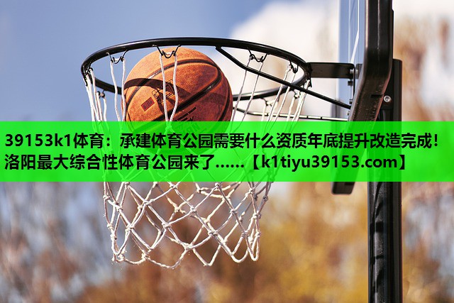 39153k1体育：承建体育公园需要什么资质年底提升改造完成！洛阳最大综合性体育公园来了……