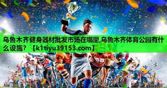 乌鲁木齐健身器材批发市场在哪里,乌鲁木齐体育公园有什么设施？