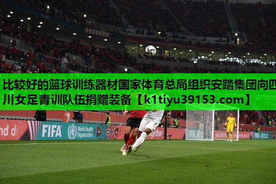 比较好的篮球训练器材国家体育总局组织安踏集团向四川女足青训队伍捐赠装备